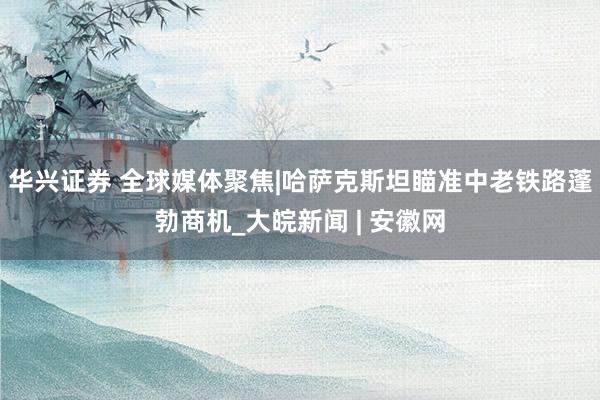 华兴证券 全球媒体聚焦|哈萨克斯坦瞄准中老铁路蓬勃商机_大皖新闻 | 安徽网