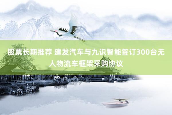 股票长期推荐 建发汽车与九识智能签订300台无人物流车框架采购协议