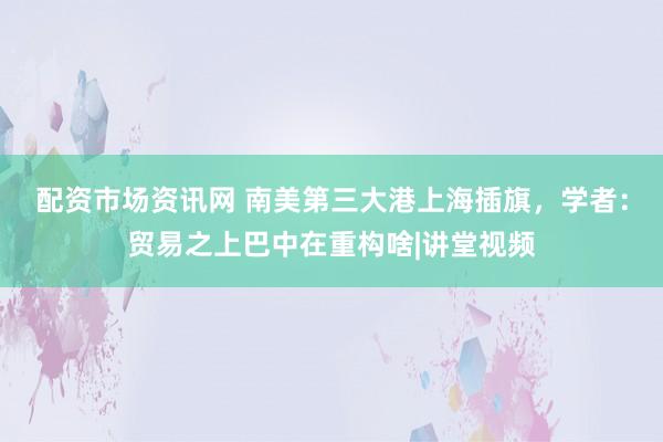 配资市场资讯网 南美第三大港上海插旗，学者：贸易之上巴中在重构啥|讲堂视频