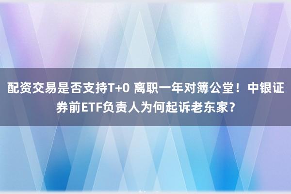 配资交易是否支持T+0 离职一年对簿公堂！中银证券前ETF负责人为何起诉老东家？