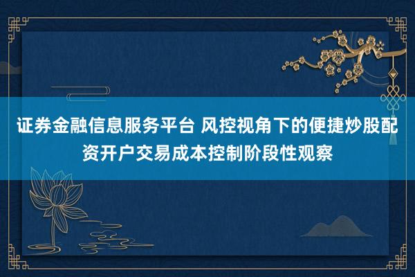 证券金融信息服务平台 风控视角下的便捷炒股配资开户交易成本控制阶段性观察