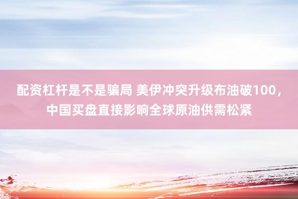 配资杠杆是不是骗局 美伊冲突升级布油破100，中国买盘直接影响全球原油供需松紧