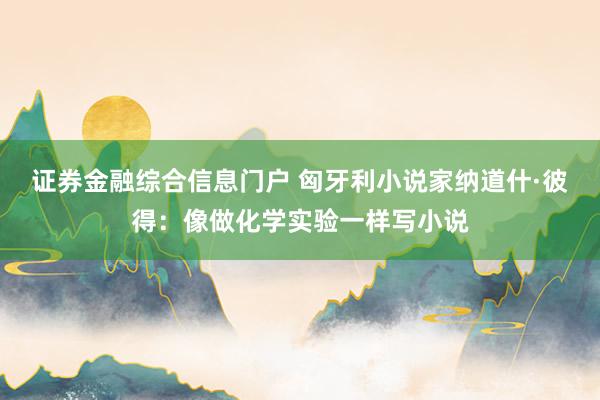 证券金融综合信息门户 匈牙利小说家纳道什·彼得:像做化学实验一样写小说