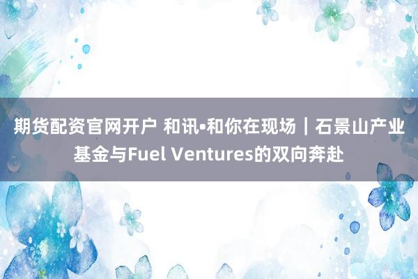 期货配资官网开户 和讯•和你在现场｜石景山产业基金与Fuel Ventures的双向奔赴