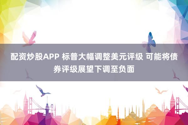 配资炒股APP 标普大幅调整美元评级 可能将债券评级展望下调至负面