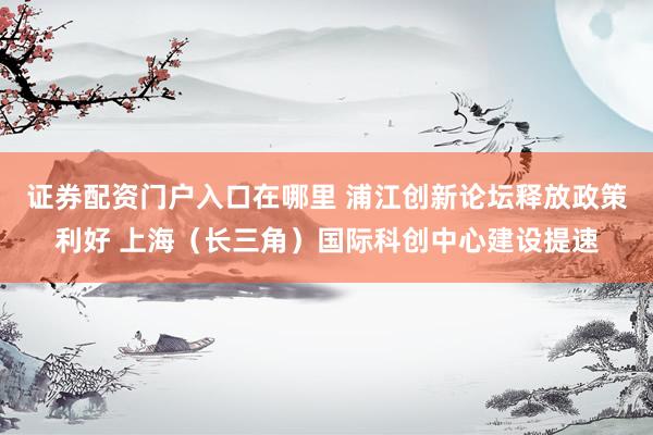 证券配资门户入口在哪里 浦江创新论坛释放政策利好 上海（长三角）国际科创中心建设提速