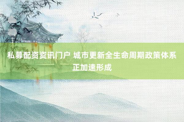 私募配资资讯门户 城市更新全生命周期政策体系正加速形成