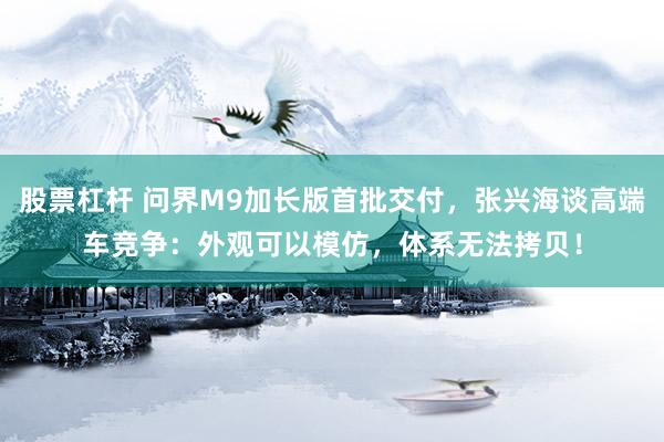 股票杠杆 问界M9加长版首批交付，张兴海谈高端车竞争：外观可以模仿，体系无法拷贝！