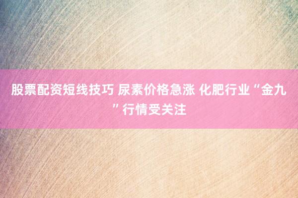 股票配资短线技巧 尿素价格急涨 化肥行业“金九”行情受关注