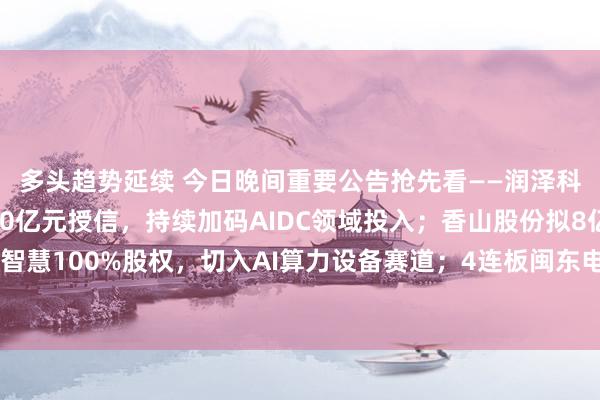 多头趋势延续 今日晚间重要公告抢先看——润泽科技拟申请新增不超500亿元授信，持续加码AIDC领域投入；香山股份拟8亿元收购武珞智慧100%股权，切入AI算力设备赛道；4连板闽东电力澄清参股海上风电项目尚未形成收入