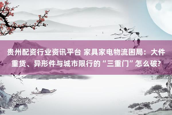 贵州配资行业资讯平台 家具家电物流困局：大件重货、异形件与城市限行的“三重门”怎么破?