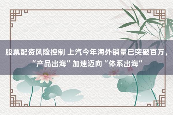 股票配资风险控制 上汽今年海外销量已突破百万，“产品出海”加速迈向“体系出海”