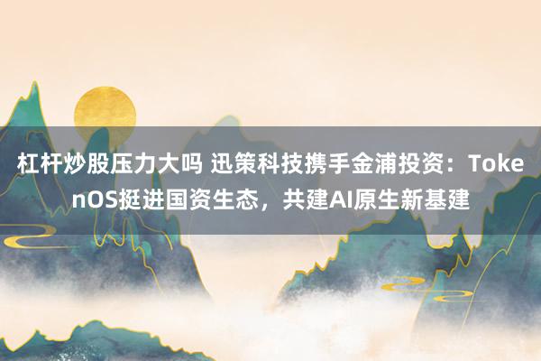杠杆炒股压力大吗 迅策科技携手金浦投资：TokenOS挺进国资生态，共建AI原生新基建