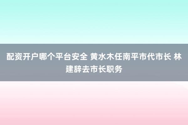 配资开户哪个平台安全 黄水木任南平市代市长 林建辞去市长职务