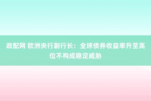 政配网 欧洲央行副行长：全球债券收益率升至高位不构成稳定威胁