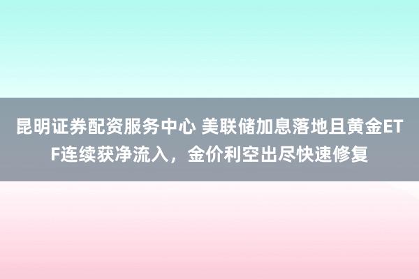 昆明证券配资服务中心 美联储加息落地且黄金ETF连续获净流入，金价利空出尽快速修复
