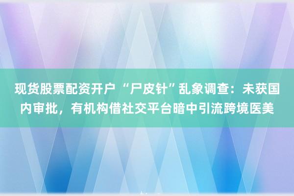 现货股票配资开户 “尸皮针”乱象调查：未获国内审批，有机构借社交平台暗中引流跨境医美