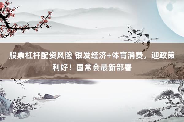 股票杠杆配资风险 银发经济+体育消费，迎政策利好！国常会最新部署