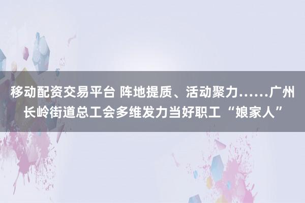 移动配资交易平台 阵地提质、活动聚力……广州长岭街道总工会多维发力当好职工 “娘家人”