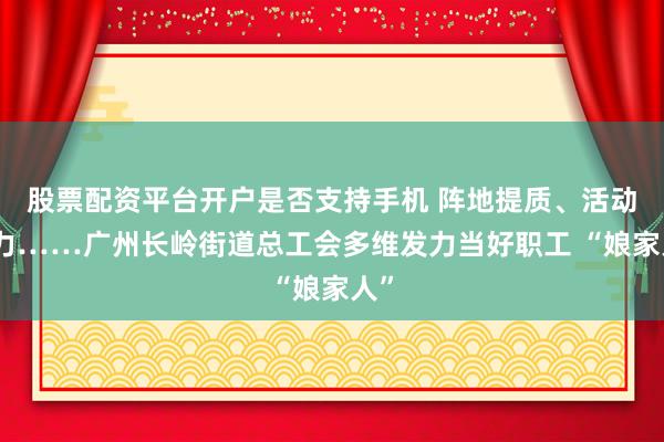 股票配资平台开户是否支持手机 阵地提质、活动聚力……广州长岭街道总工会多维发力当好职工 “娘家人”
