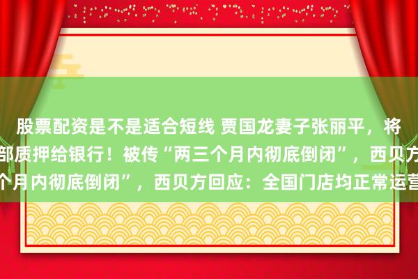 股票配资是不是适合短线 贾国龙妻子张丽平，将直接持有的西贝股权全部质押给银行！被传“两三个月内彻底倒闭”，西贝方回应：全国门店均正常运营