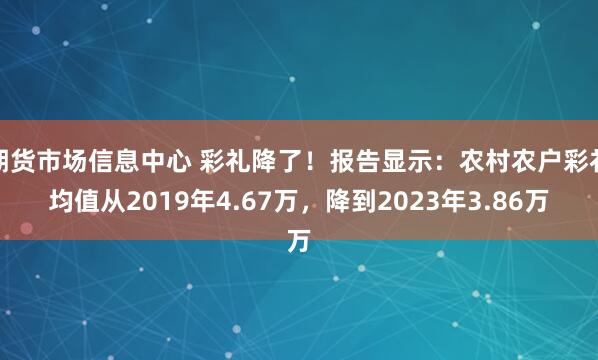 期货市场信息中心 彩礼降了!报告显示:农村农户彩礼均值从2019年4.67万,降到2023年3.86万