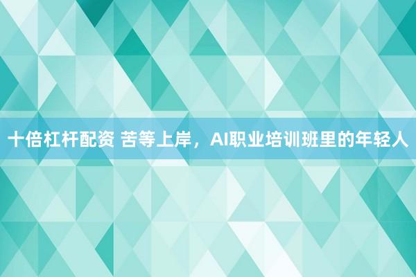 十倍杠杆配资 苦等上岸，AI职业培训班里的年轻人
