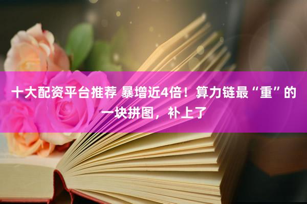 十大配资平台推荐 暴增近4倍！算力链最“重”的一块拼图，补上了