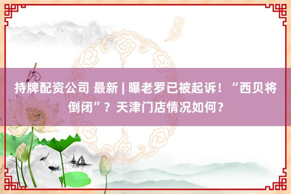 持牌配资公司 最新 | 曝老罗已被起诉！“西贝将倒闭”？天津门店情况如何？