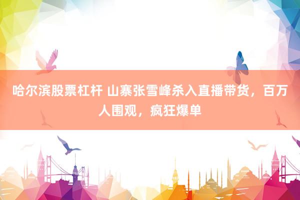 哈尔滨股票杠杆 山寨张雪峰杀入直播带货，百万人围观，疯狂爆单
