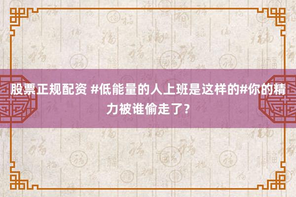 股票正规配资 #低能量的人上班是这样的#你的精力被谁偷走了？