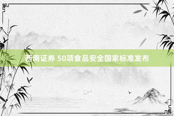 西南证券 50项食品安全国家标准发布