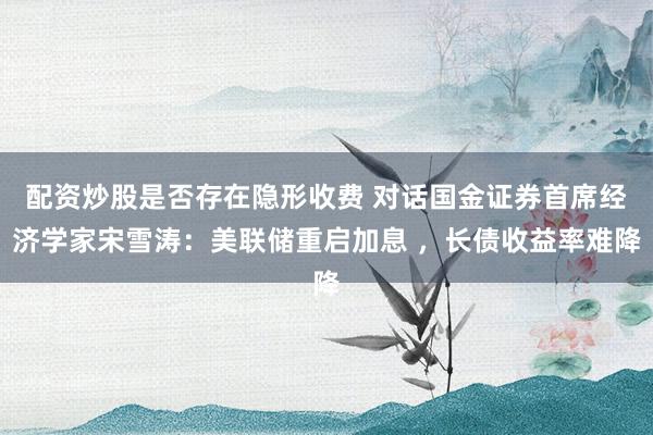 配资炒股是否存在隐形收费 对话国金证券首席经济学家宋雪涛：美联储重启加息 ，长债收益率难降