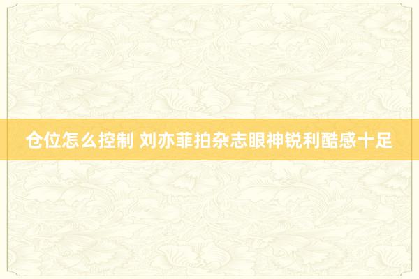 仓位怎么控制 刘亦菲拍杂志眼神锐利酷感十足