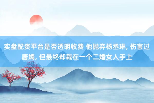 实盘配资平台是否透明收费 他抛弃杨丞琳, 伤害过唐嫣, 但最终却栽在一个二婚女人手上
