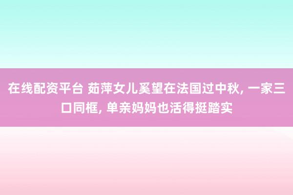 在线配资平台 茹萍女儿奚望在法国过中秋, 一家三口同框, 单亲妈妈也活得挺踏实