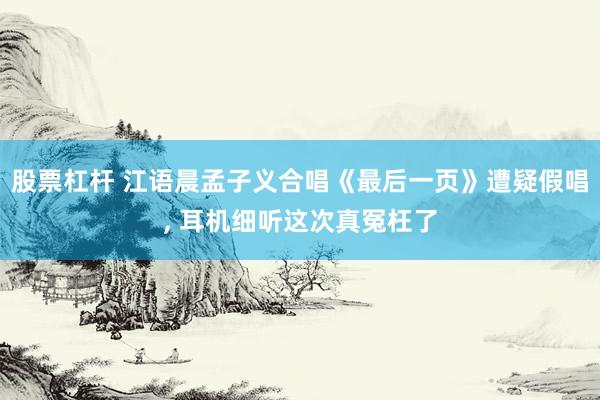 股票杠杆 江语晨孟子义合唱《最后一页》遭疑假唱, 耳机细听这次真冤枉了