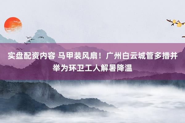 实盘配资内容 马甲装风扇！广州白云城管多措并举为环卫工人解暑降温