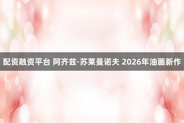 配资融资平台 阿齐兹·苏莱曼诺夫 2026年油画新作