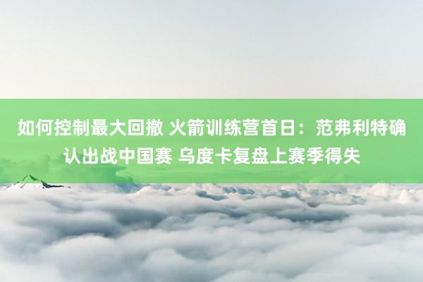 如何控制最大回撤 火箭训练营首日:范弗利特确认出战中国赛 乌度卡复盘上赛季得失