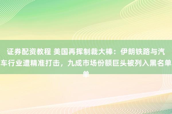 证券配资教程 美国再挥制裁大棒：伊朗铁路与汽车行业遭精准打击，九成市场份额巨头被列入黑名单