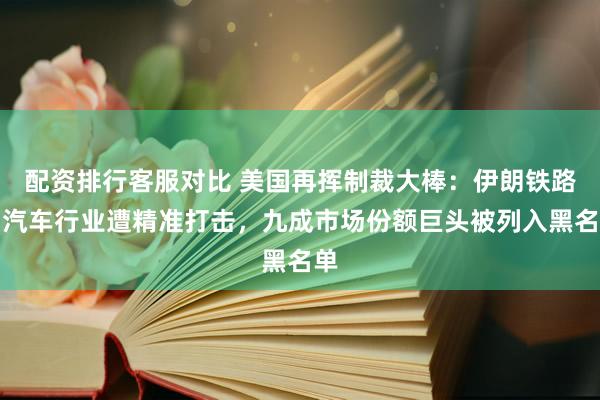 配资排行客服对比 美国再挥制裁大棒：伊朗铁路与汽车行业遭精准打击，九成市场份额巨头被列入黑名单