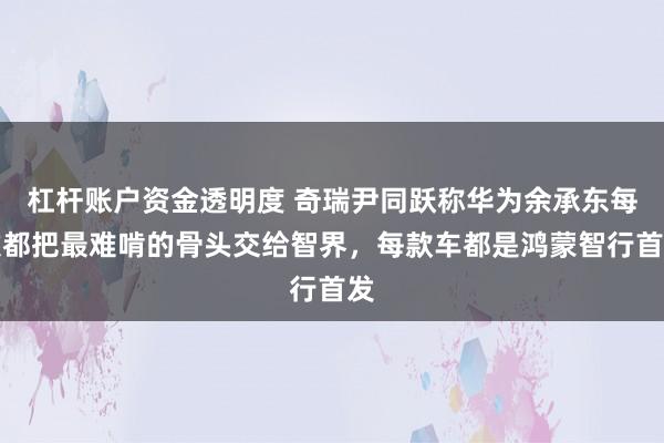 杠杆账户资金透明度 奇瑞尹同跃称华为余承东每次都把最难啃的骨头交给智界，每款车都是鸿蒙智行首发