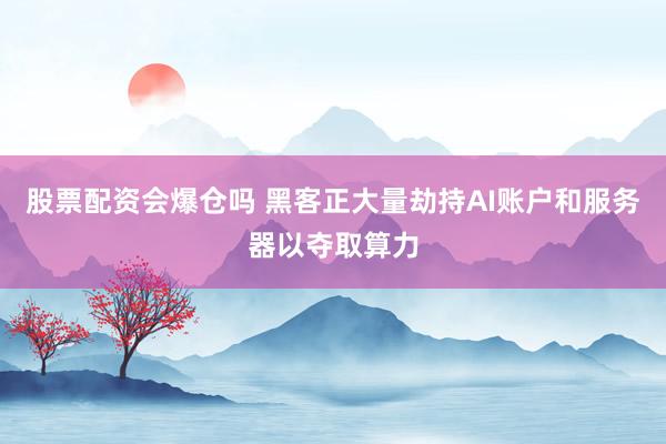 股票配资会爆仓吗 黑客正大量劫持AI账户和服务器以夺取算力