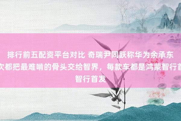 排行前五配资平台对比 奇瑞尹同跃称华为余承东每次都把最难啃的骨头交给智界，每款车都是鸿蒙智行首发