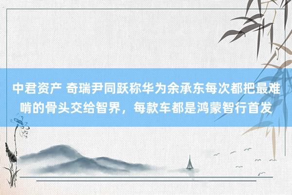 中君资产 奇瑞尹同跃称华为余承东每次都把最难啃的骨头交给智界，每款车都是鸿蒙智行首发