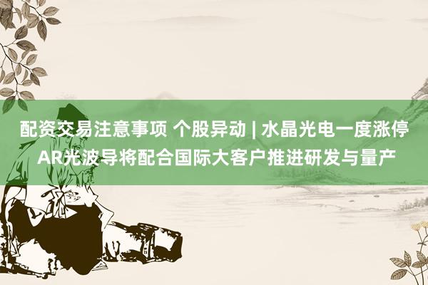 配资交易注意事项 个股异动 | 水晶光电一度涨停 AR光波导将配合国际大客户推进研发与量产