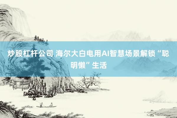 炒股杠杆公司 海尔大白电用AI智慧场景解锁“聪明懒”生活
