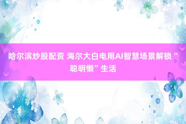 哈尔滨炒股配资 海尔大白电用AI智慧场景解锁“聪明懒”生活