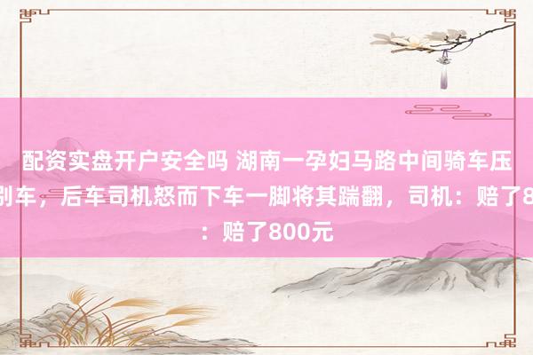 配资实盘开户安全吗 湖南一孕妇马路中间骑车压速并别车，后车司机怒而下车一脚将其踹翻，司机：赔了800元